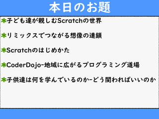 本日のお題
子ども達が親しむScratchの世界
リミックスでつながる想像の連鎖
Scratchのはじめかた
CoderDojoｰ地域に広がるプログラミング道場
子供達は何を学んでいるのかｰどう関わればいいのか
 