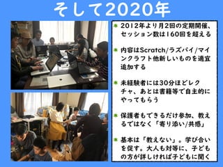 そして2020年
2012年より月2回の定期開催、
セッション数は160回を超える
内容はScratch/ラズパイ/マイ
ンクラフト他新しいものを適宜
追加する
未経験者には30分ほどレク
チャ、あとは書籍等で自主的に
やってもらう
保護者もできるだけ参加、教え
るではなく「寄り添い/共感」
基本は「教えない」。学び合い
を促す。大人も対等に、子ども
の方が詳しければ子どもに聞く
 