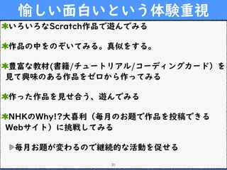 愉しい面白いという体験重視
いろいろなScratch作品で遊んでみる
作品の中をのぞいてみる。真似をする。
豊富な教材(書籍/チュートリアル/コーディングカード）を
見て興味のある作品をゼロから作ってみる
作った作品を見せ合う、遊んでみる
NHKのWhy!?大喜利（毎月のお題で作品を投稿できる
Webサイト）に挑戦してみる
毎月お題が変わるので継続的な活動を促せる
31
 