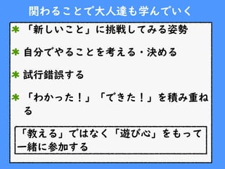 関わることで大人達も学んでいく
「新しいこと」に挑戦してみる姿勢
自分でやることを考える・決める
試行錯誤する
「わかった！」「できた！」を積み重ね
る
「教える」ではなく「遊び心」をもって
一緒に参加する
 