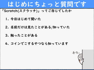 はじめにちょっと質問です
「Scratch(スクラッチ)」ってご存じでしたか
1. 今日はじめて聞いた
2. 名前だけは見たことがある/知っていた
3. 触ったことがある
4. コインでこするやつなら知っています
 