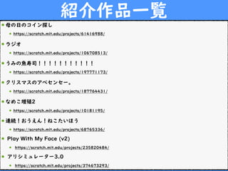 紹介作品一覧
母の日のコイン探し
https://scratch.mit.edu/projects/61416988/
ラジオ
https://scratch.mit.edu/projects/106708513/
うみの魚寿司！！！！！！！！！！！
https://scratch.mit.edu/projects/197771173/
クリスマスのアベセンセー。
https://scratch.mit.edu/projects/187764431/
なめこ増殖2
https://scratch.mit.edu/projects/10181195/
連続！おうえん！ねこたいほう
https://scratch.mit.edu/projects/68765336/
Play With My Face (v2)
https://scratch.mit.edu/projects/235820484/
アリシミュレーター3.0
https://scratch.mit.edu/projects/374673293/
 