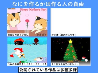 公開されている作品は多種多様
なにを作るかは作る人の自由
ラジオ（音声のみです）母の日のコイン探し
うみの魚寿司！！！！！！！！！！！ クリスマスのアベセンセー
 