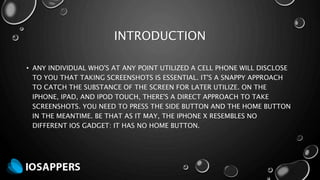 INTRODUCTION
• ANY INDIVIDUAL WHO'S AT ANY POINT UTILIZED A CELL PHONE WILL DISCLOSE
TO YOU THAT TAKING SCREENSHOTS IS ESSENTIAL. IT'S A SNAPPY APPROACH
TO CATCH THE SUBSTANCE OF THE SCREEN FOR LATER UTILIZE. ON THE
IPHONE, IPAD, AND IPOD TOUCH, THERE'S A DIRECT APPROACH TO TAKE
SCREENSHOTS. YOU NEED TO PRESS THE SIDE BUTTON AND THE HOME BUTTON
IN THE MEANTIME. BE THAT AS IT MAY, THE IPHONE X RESEMBLES NO
DIFFERENT IOS GADGET: IT HAS NO HOME BUTTON.
 