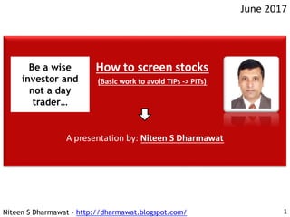 Niteen S Dharmawat - http://dharmawat.blogspot.com/
June 2017
1
How to screen stocks
(Basic work to avoid TIPs -> PITs)
A presentation by: Niteen S Dharmawat
Be a wise
investor and
not a day
trader…
 