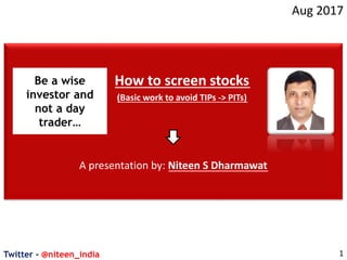 Twitter - @niteen_india
Aug 2017
1
How to screen stocks
(Basic work to avoid TIPs -> PITs)
A presentation by: Niteen S Dharmawat
Be a wise
investor and
not a day
trader…
 
