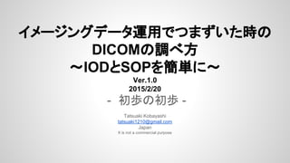 イメージングデータ運用でつまずいた時の
DICOMの調べ方
～IODとSOPを簡単に～
Ver.1.0.1
2015/2/20
- 初歩の初歩 -
Tatsuaki Kobayashi
tatsuaki1210@gmail.com
Japan
It is not a commercial purpose
 