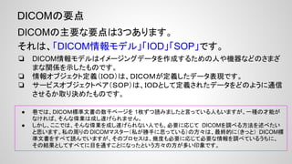 DICOMの要点
DICOMの主要な要点は3つあります。
それは、「DICOM情報モデル」「IOD」「SOP」です。
❏ DICOM情報モデルはイメージングデータを作成するための人や機器などのさまざ
まな関係を示したものです。
❏ 情報オブジェクト定義（ＩＯＤ）は、ＤＩＣＯＭが定義したデータ表現です。
❏ サービスオブジェクトペア（ＳＯＰ）は、ＩＯＤとして定義されたデータをどのように通信
させるか取り決めたものです。
● 巷では、DICOM標準文書の数千ページを読みましたという人もいますが、一種の才能がなければ、そんな偉業
は成し遂げられません。
● ここでは、そんな偉業を成し遂げられない人でも、必要に応じて DICOMを調べる方法を述べたいと思います。私
の周りのDICOMマスター（私が勝手に思っている）の方々は、最終的に（きっと） DICOM標準文書をすべて読んで
いますが、そのプロセスは、幾度も必要に応じて必要な情報を調べているうちに、その結果としてすべてに目を通
すことになったという方々の方が多い印象です。
 