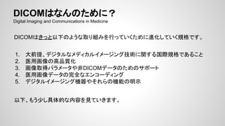 DICOMはなんのために？
Digital Imaging and Communications in Medicine
DICOMはきっと以下のような取り組みを行っていくために進化していく規格です。
1. 大前提、デジタルなメディカルイメージング技術に関する国際規格であること
2. 医用画像の高品質化
3. 画像取得パラメータや非DICOMデータのためのサポート
4. 医用画像データの完全なエンコーディング
5. デジタルイメージング機器やそれらの機能の明示
以下、もう少し具体的な内容を見ていきます。
 