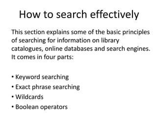 How to search effectively This section explains some of the basic principles of searching for information on library catalogues, online databases and search engines. It comes in four parts: ,[object Object]