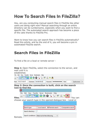 How To Search Files In FileZilla?
Hey, are you conducting manual search files in FileZilla like other
users are doing right now? Manual searching through an entire
directory can be cumbersome, especially when you want to find a
specific file. The automated search approach has become a piece
of the cake thanks to FileZilla Pro.
Want to know how you can search files in FileZilla automatically?
Read this article, and by the end of it, you will become a pro in
automated FileZilla search.
Search Files in FileZilla
To find a file on a local or remote server -
Step 1: Open FileZilla, select the connection to the server, and
wait until it is
established.
Step 2: Once the connection is built, click on the search
icon to find the
files. You can
choose your search type in the opened dialogue box - Local or
Remote.
 