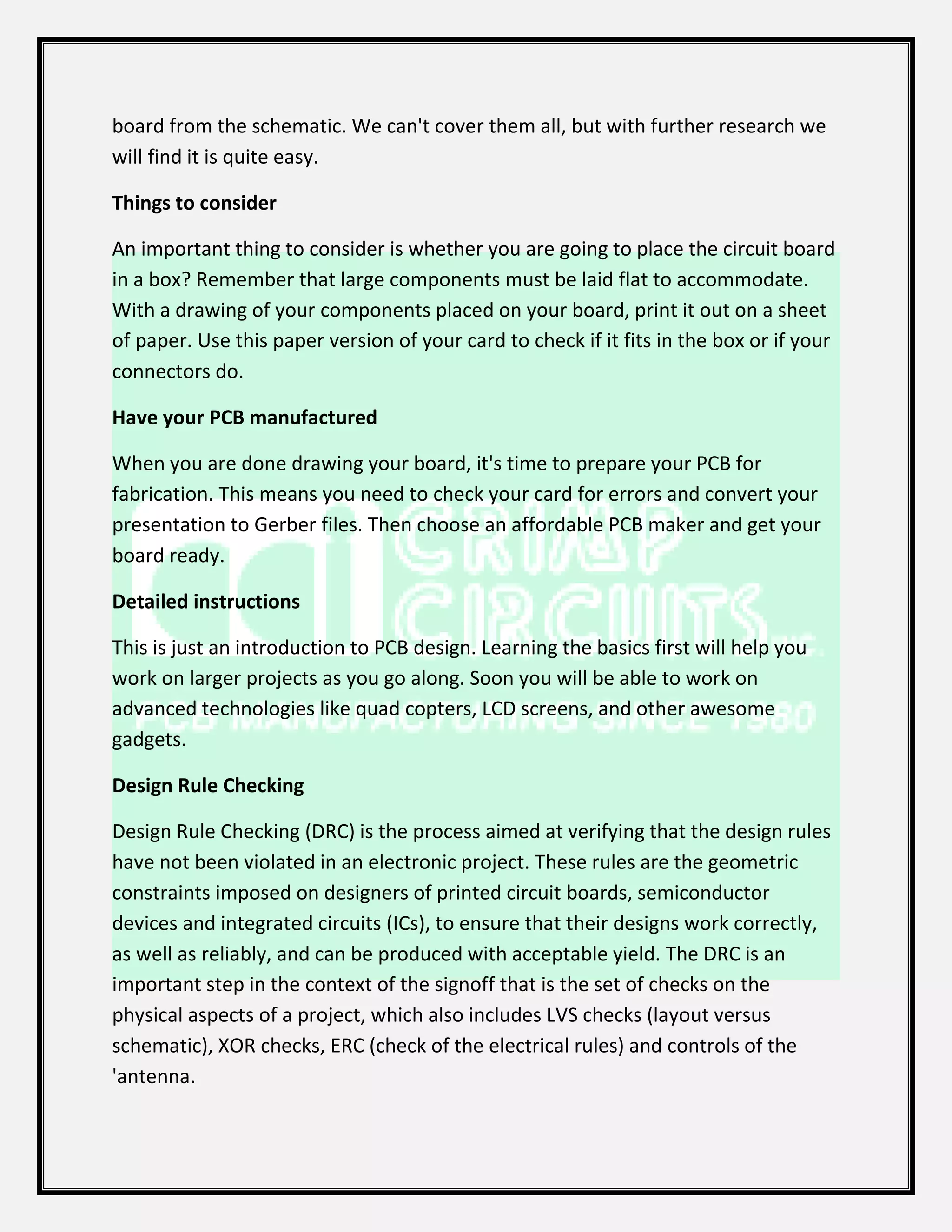 board from the schematic. We can't cover them all, but with further research we
will find it is quite easy.
Things to consider
An important thing to consider is whether you are going to place the circuit board
in a box? Remember that large components must be laid flat to accommodate.
With a drawing of your components placed on your board, print it out on a sheet
of paper. Use this paper version of your card to check if it fits in the box or if your
connectors do.
Have your PCB manufactured
When you are done drawing your board, it's time to prepare your PCB for
fabrication. This means you need to check your card for errors and convert your
presentation to Gerber files. Then choose an affordable PCB maker and get your
board ready.
Detailed instructions
This is just an introduction to PCB design. Learning the basics first will help you
work on larger projects as you go along. Soon you will be able to work on
advanced technologies like quad copters, LCD screens, and other awesome
gadgets.
Design Rule Checking
Design Rule Checking (DRC) is the process aimed at verifying that the design rules
have not been violated in an electronic project. These rules are the geometric
constraints imposed on designers of printed circuit boards, semiconductor
devices and integrated circuits (ICs), to ensure that their designs work correctly,
as well as reliably, and can be produced with acceptable yield. The DRC is an
important step in the context of the signoff that is the set of checks on the
physical aspects of a project, which also includes LVS checks (layout versus
schematic), XOR checks, ERC (check of the electrical rules) and controls of the
'antenna.
 