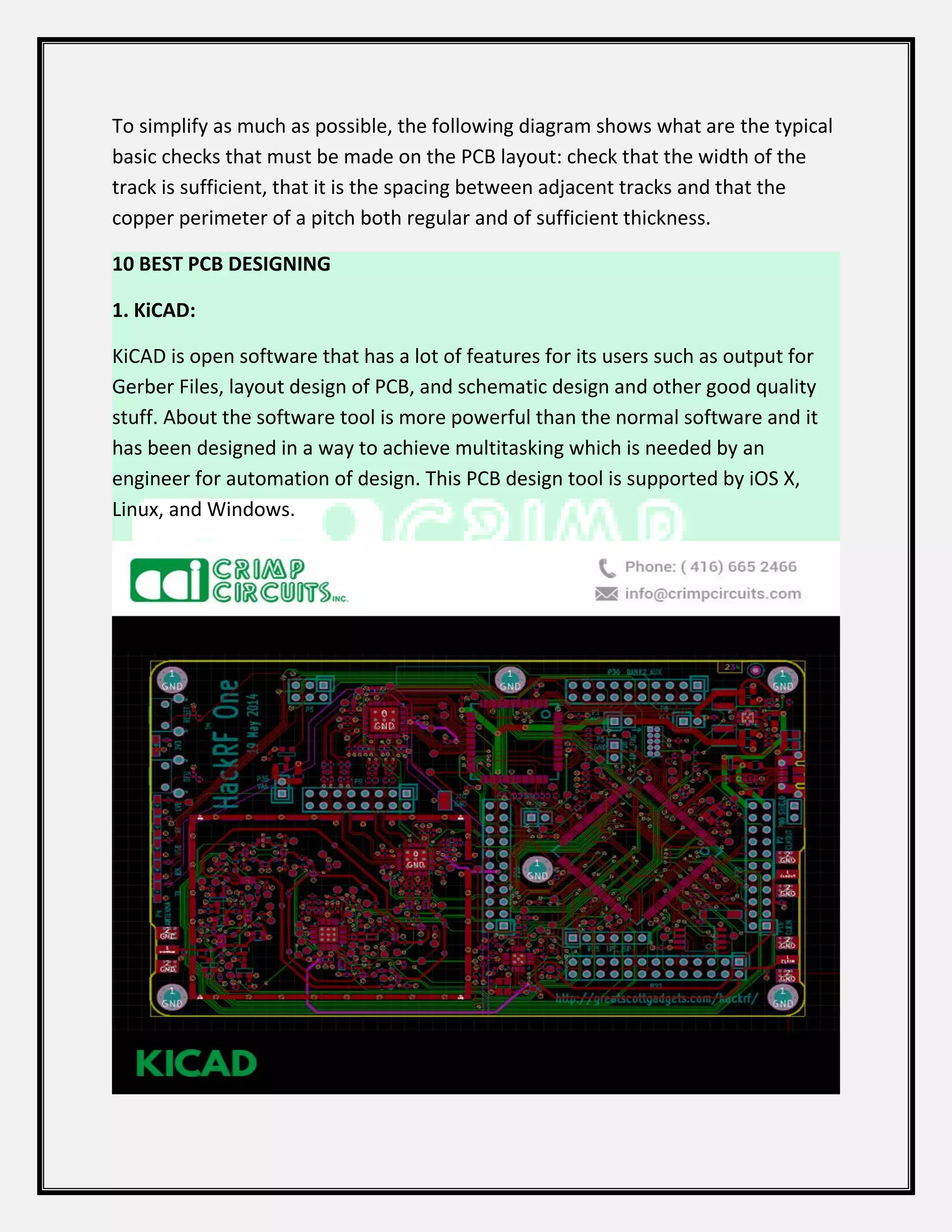 To simplify as much as possible, the following diagram shows what are the typical
basic checks that must be made on the PCB layout: check that the width of the
track is sufficient, that it is the spacing between adjacent tracks and that the
copper perimeter of a pitch both regular and of sufficient thickness.
10 BEST PCB DESIGNING
1. KiCAD:
KiCAD is open software that has a lot of features for its users such as output for
Gerber Files, layout design of PCB, and schematic design and other good quality
stuff. About the software tool is more powerful than the normal software and it
has been designed in a way to achieve multitasking which is needed by an
engineer for automation of design. This PCB design tool is supported by iOS X,
Linux, and Windows.
 