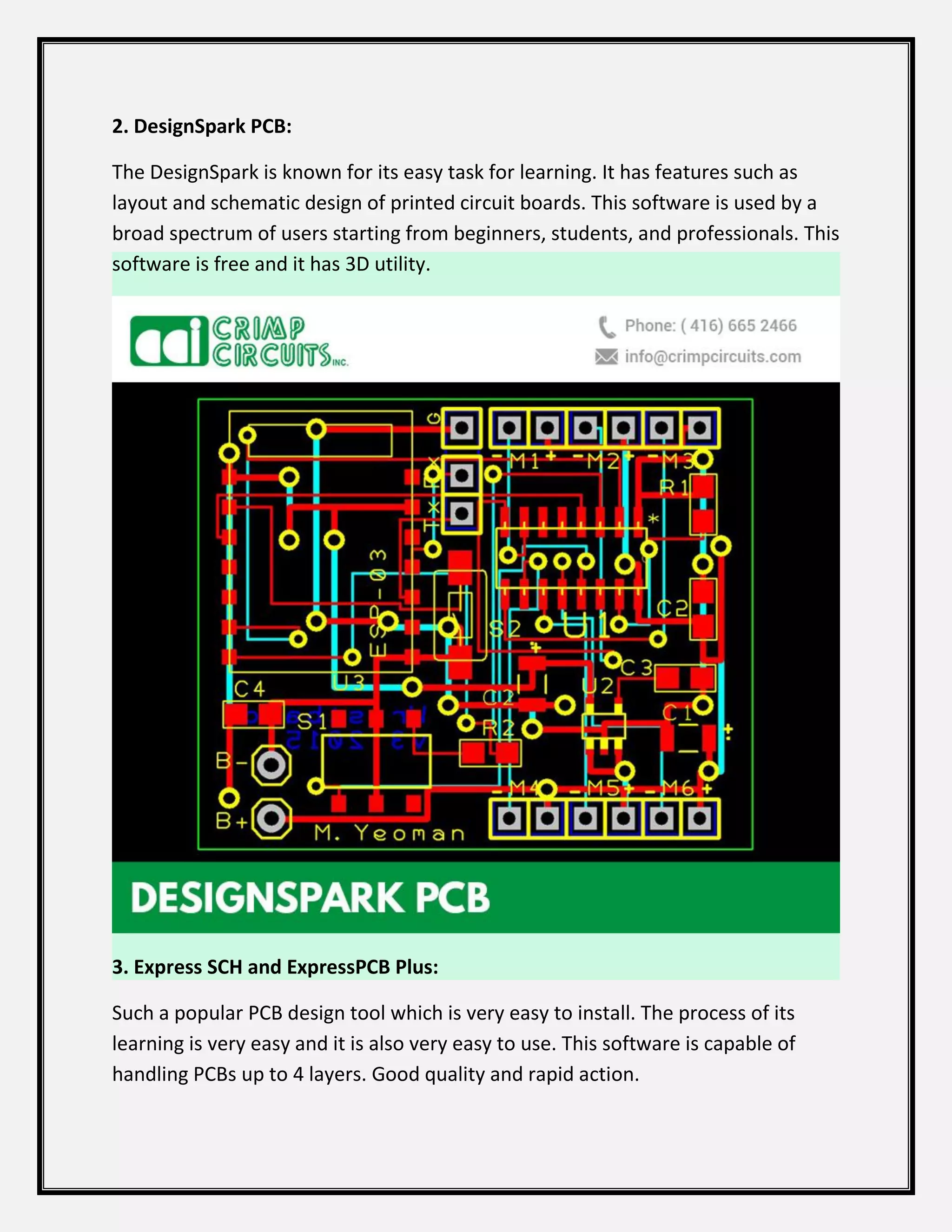 2. DesignSpark PCB:
The DesignSpark is known for its easy task for learning. It has features such as
layout and schematic design of printed circuit boards. This software is used by a
broad spectrum of users starting from beginners, students, and professionals. This
software is free and it has 3D utility.
3. Express SCH and ExpressPCB Plus:
Such a popular PCB design tool which is very easy to install. The process of its
learning is very easy and it is also very easy to use. This software is capable of
handling PCBs up to 4 layers. Good quality and rapid action.
 