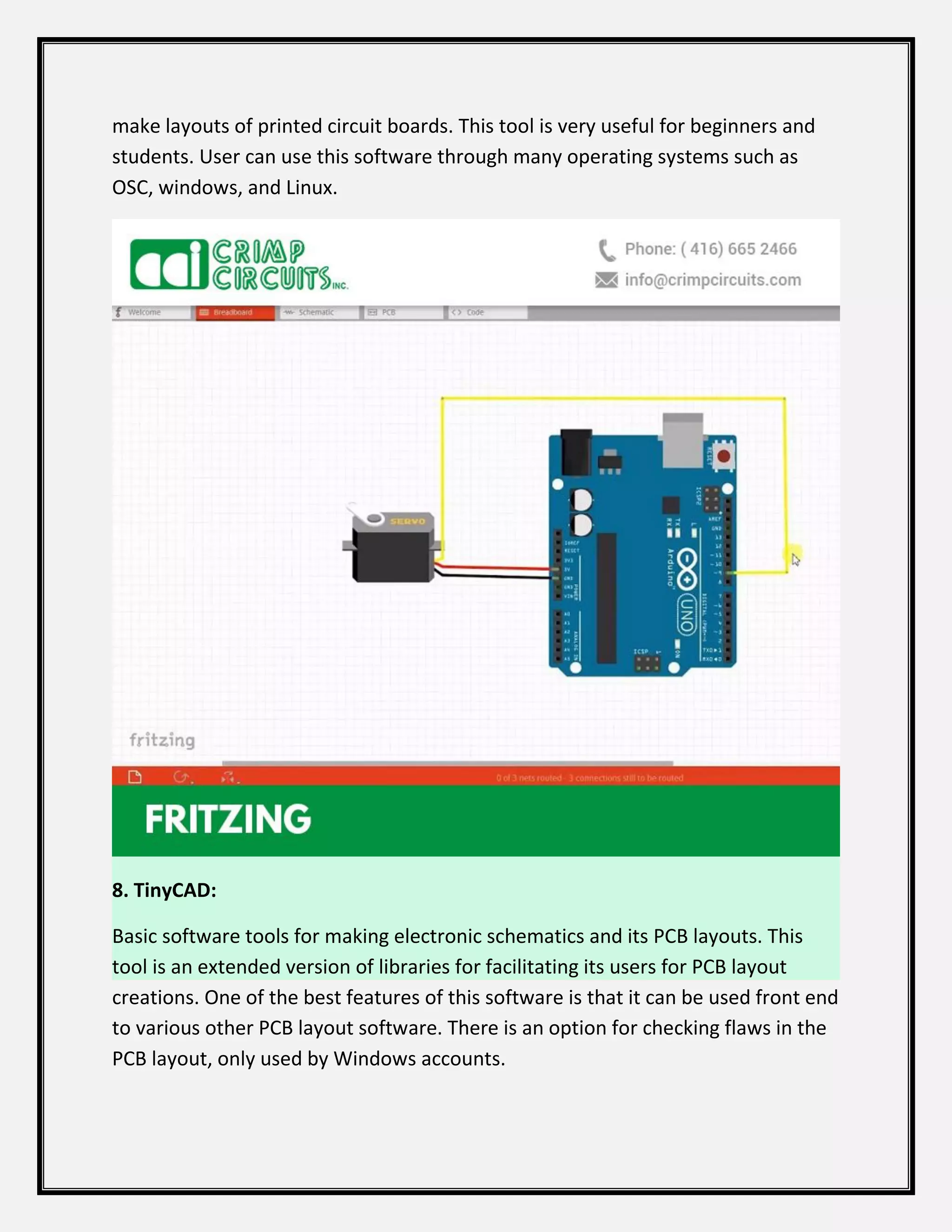 make layouts of printed circuit boards. This tool is very useful for beginners and
students. User can use this software through many operating systems such as
OSC, windows, and Linux.
8. TinyCAD:
Basic software tools for making electronic schematics and its PCB layouts. This
tool is an extended version of libraries for facilitating its users for PCB layout
creations. One of the best features of this software is that it can be used front end
to various other PCB layout software. There is an option for checking flaws in the
PCB layout, only used by Windows accounts.
 