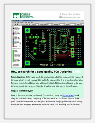 How to search for a good quality PCB Designing
From diagrams: Before you start drawing wires and other components, you need
to know which circuit you want to build. So you need to find or design schematics
for your circuit. In addition, you will need reliable PCB design software to be able
to begin the design process. Start by drawing your diagram in the software.
Prepare the table layout
Now is the time to draw the board. You need to turn your circuit board block
diagram into a drawing. Designing PCBs is more of an art than a science. Take
your time and make sure it looks good. Follow the design guidelines for drawing
circuit boards. Most PCB software will have tools that will help you draw your
 
