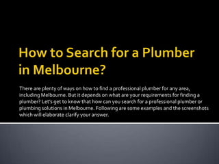 There are plenty of ways on how to find a professional plumber for any area,
including Melbourne. But it depends on what are your requirements for finding a
plumber? Let’s get to know that how can you search for a professional plumber or
plumbing solutions in Melbourne. Following are some examples and the screenshots
which will elaborate clarify your answer.

 