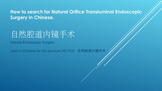 自然腔道内镜手术
Natural Endoscopic Surgery
used in Chinese for the acronym NOTES: 自然腔道内镜手术
How to search for Natural Orifice Transluminal Endoscopic
Surgery in Chinese.
 