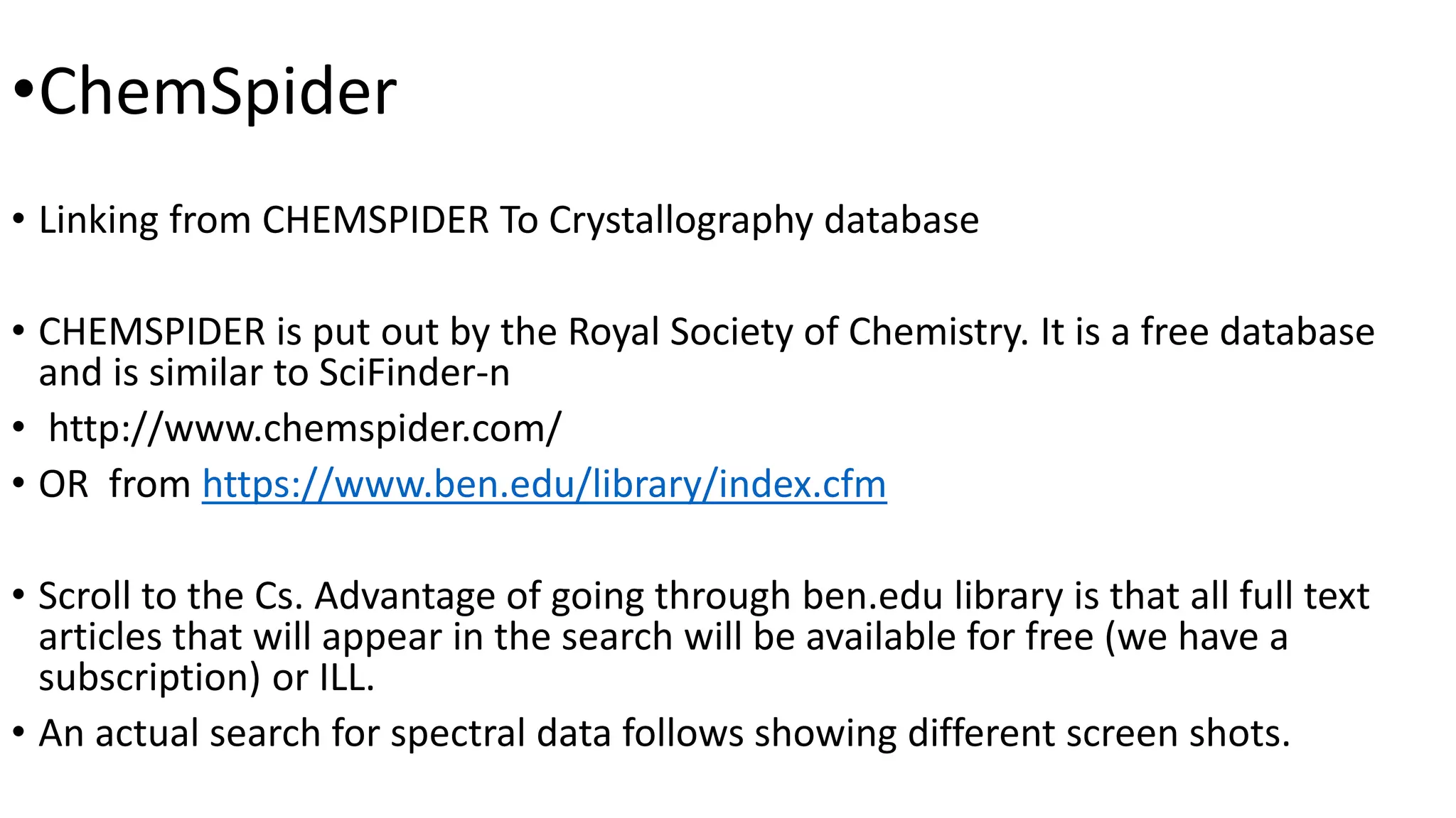 •ChemSpider
• Linking from CHEMSPIDER To Crystallography database
• CHEMSPIDER is put out by the Royal Society of Chemistry. It is a free database
and is similar to SciFinder-n
• http://www.chemspider.com/
• OR from https://www.ben.edu/library/index.cfm
• Scroll to the Cs. Advantage of going through ben.edu library is that all full text
articles that will appear in the search will be available for free (we have a
subscription) or ILL.
• An actual search for spectral data follows showing different screen shots.
 