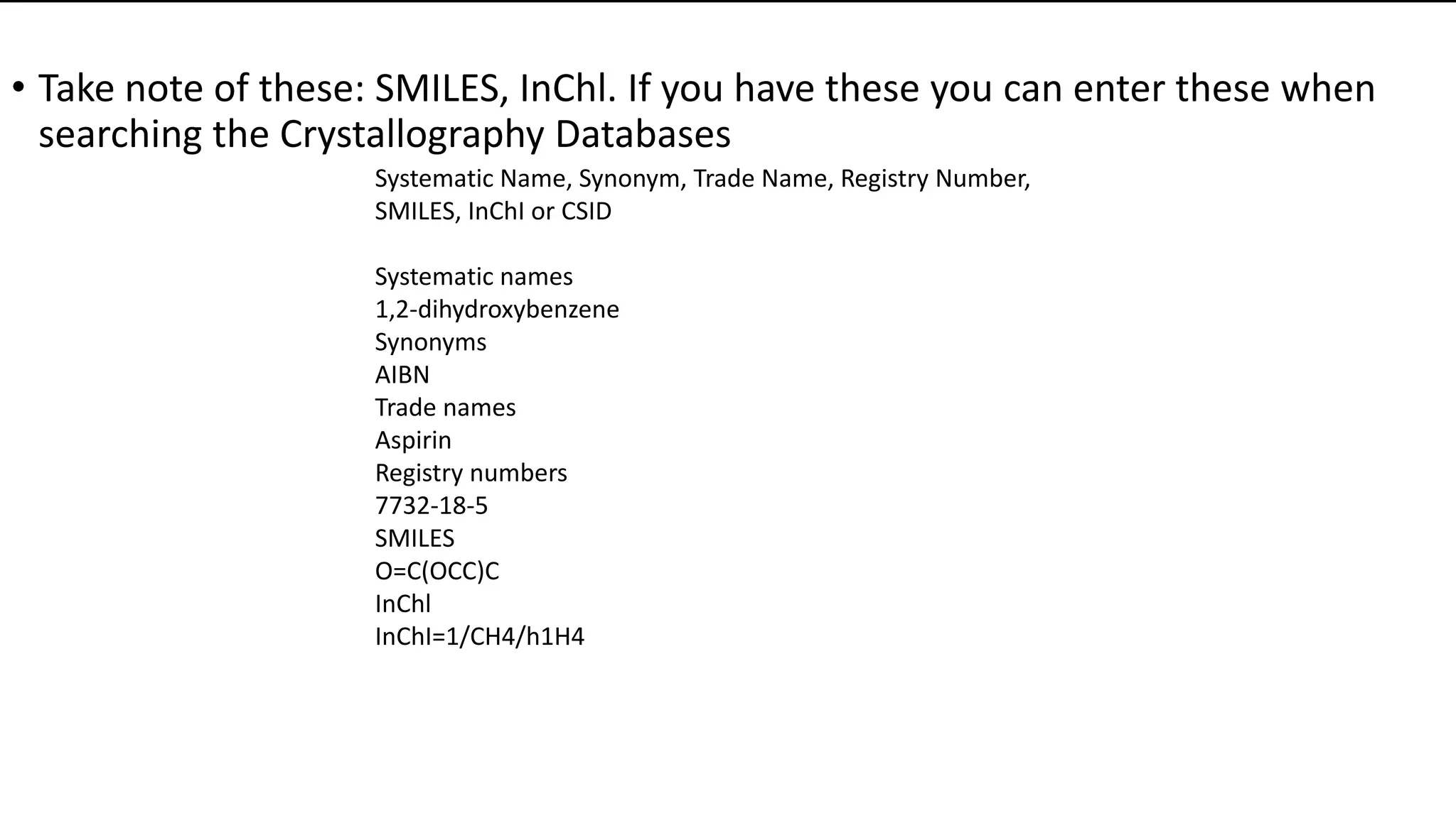 • Take note of these: SMILES, InChl. If you have these you can enter these when
searching the Crystallography Databases
Systematic Name, Synonym, Trade Name, Registry Number,
SMILES, InChI or CSID
Systematic names
1,2-dihydroxybenzene
Synonyms
AIBN
Trade names
Aspirin
Registry numbers
7732-18-5
SMILES
O=C(OCC)C
InChl
InChI=1/CH4/h1H4
 