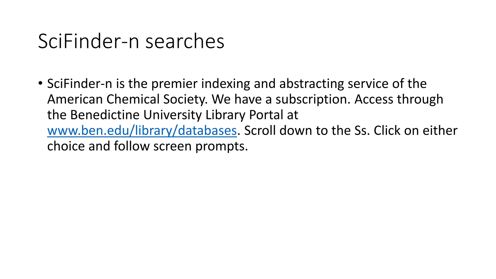 SciFinder-n searches
• SciFinder-n is the premier indexing and abstracting service of the
American Chemical Society. We have a subscription. Access through
the Benedictine University Library Portal at
www.ben.edu/library/databases. Scroll down to the Ss. Click on either
choice and follow screen prompts.
 