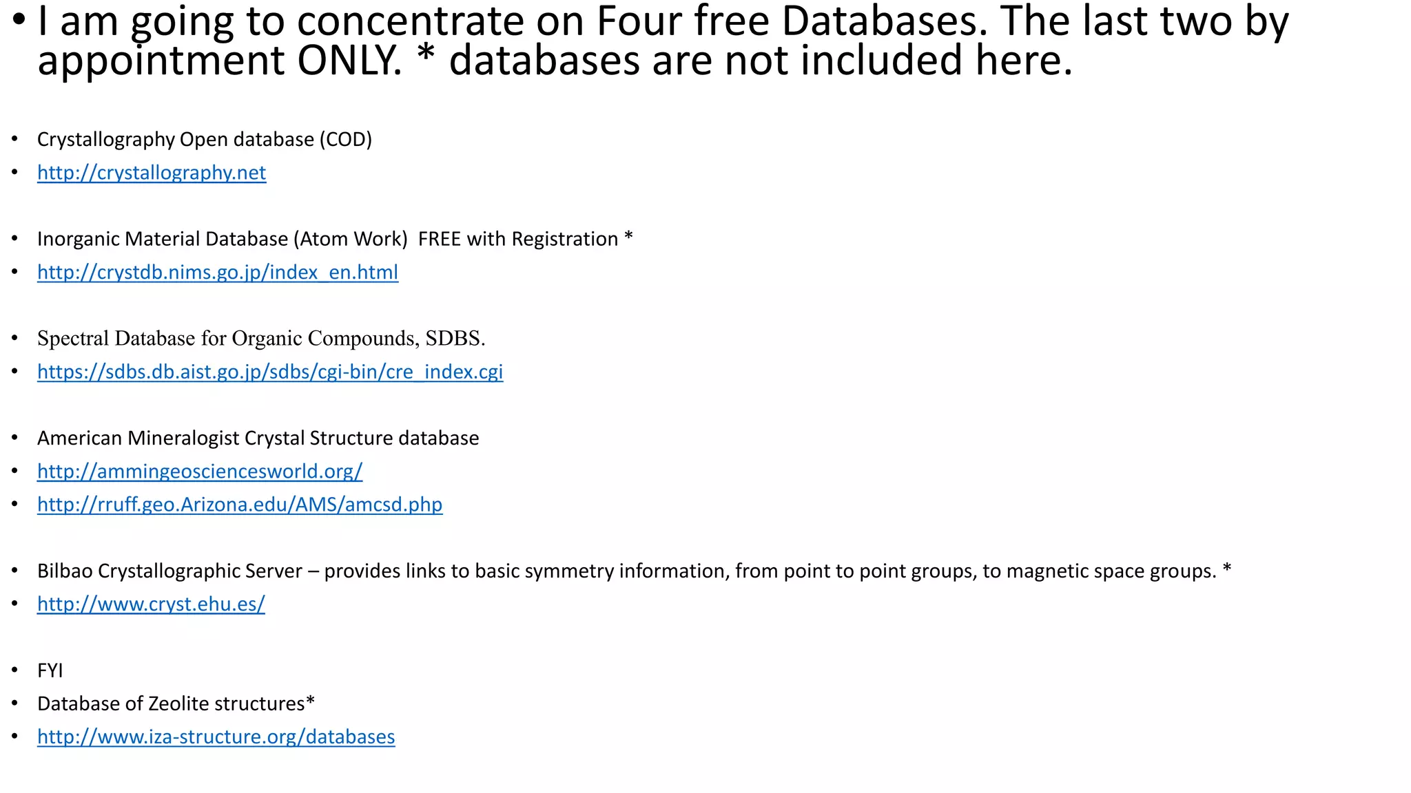 • I am going to concentrate on Four free Databases. The last two by
appointment ONLY. * databases are not included here.
• Crystallography Open database (COD)
• http://crystallography.net
• Inorganic Material Database (Atom Work) FREE with Registration *
• http://crystdb.nims.go.jp/index_en.html
• Spectral Database for Organic Compounds, SDBS.
• https://sdbs.db.aist.go.jp/sdbs/cgi-bin/cre_index.cgi
• American Mineralogist Crystal Structure database
• http://ammingeosciencesworld.org/
• http://rruff.geo.Arizona.edu/AMS/amcsd.php
• Bilbao Crystallographic Server – provides links to basic symmetry information, from point to point groups, to magnetic space groups. *
• http://www.cryst.ehu.es/
• FYI
• Database of Zeolite structures*
• http://www.iza-structure.org/databases
 