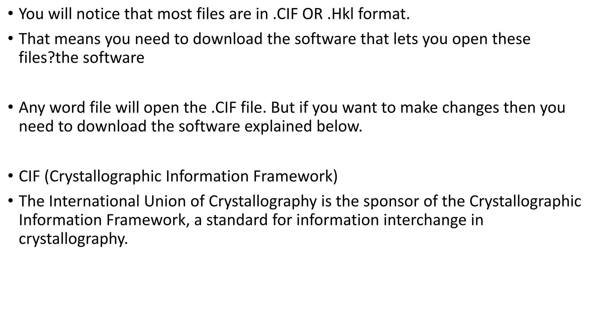 • You will notice that most files are in .CIF OR .Hkl format.
• That means you need to download the software that lets you open these
files?the software
• Any word file will open the .CIF file. But if you want to make changes then you
need to download the software explained below.
• CIF (Crystallographic Information Framework)
• The International Union of Crystallography is the sponsor of the Crystallographic
Information Framework, a standard for information interchange in
crystallography.
 