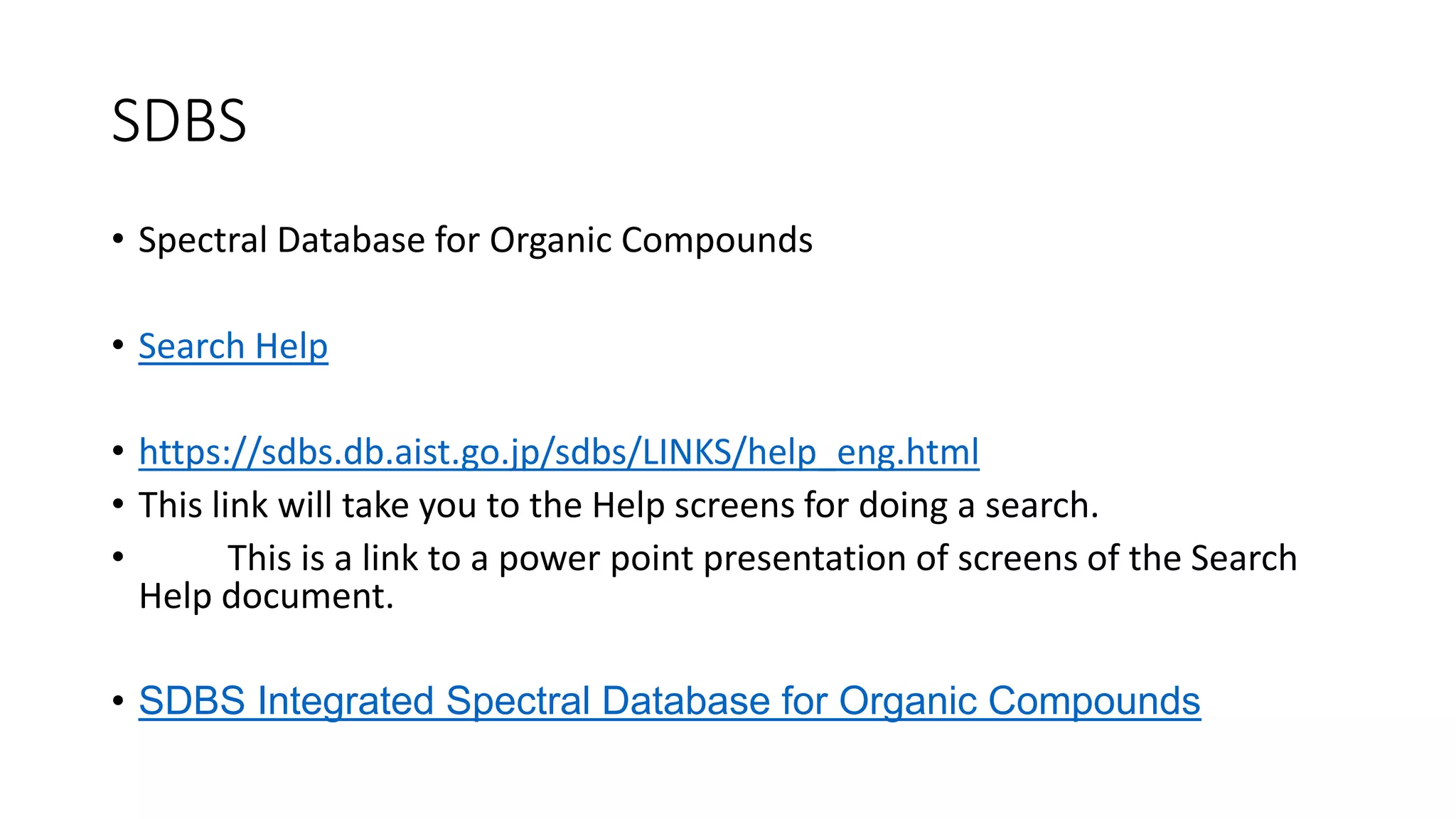 SDBS
• Spectral Database for Organic Compounds
• Search Help
• https://sdbs.db.aist.go.jp/sdbs/LINKS/help_eng.html
• This link will take you to the Help screens for doing a search.
• This is a link to a power point presentation of screens of the Search
Help document.
• SDBS Integrated Spectral Database for Organic Compounds
 