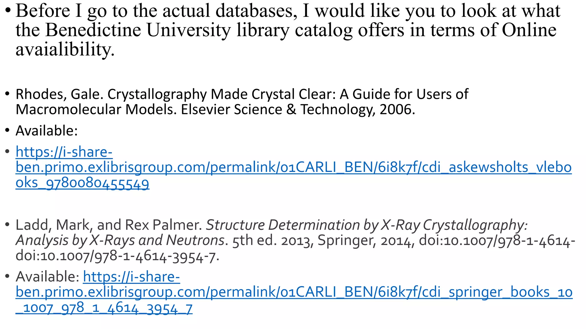 • Before I go to the actual databases, I would like you to look at what
the Benedictine University library catalog offers in terms of Online
avaialibility.
• Rhodes, Gale. Crystallography Made Crystal Clear: A Guide for Users of
Macromolecular Models. Elsevier Science & Technology, 2006.
• Available:
• https://i-share-
ben.primo.exlibrisgroup.com/permalink/01CARLI_BEN/6i8k7f/cdi_askewsholts_vlebo
oks_9780080455549
• Ladd, Mark, and Rex Palmer. Structure Determination by X-Ray Crystallography:
Analysis by X-Rays and Neutrons. 5th ed. 2013, Springer, 2014, doi:10.1007/978-1-4614-
doi:10.1007/978-1-4614-3954-7.
• Available: https://i-share-
ben.primo.exlibrisgroup.com/permalink/01CARLI_BEN/6i8k7f/cdi_springer_books_10
_1007_978_1_4614_3954_7
 