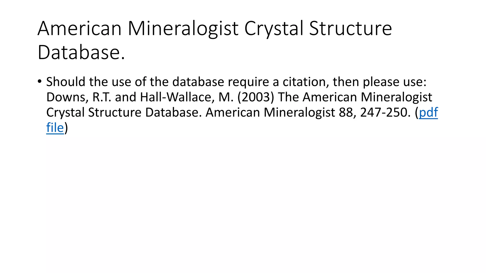 American Mineralogist Crystal Structure
Database.
• Should the use of the database require a citation, then please use:
Downs, R.T. and Hall-Wallace, M. (2003) The American Mineralogist
Crystal Structure Database. American Mineralogist 88, 247-250. (pdf
file)
 