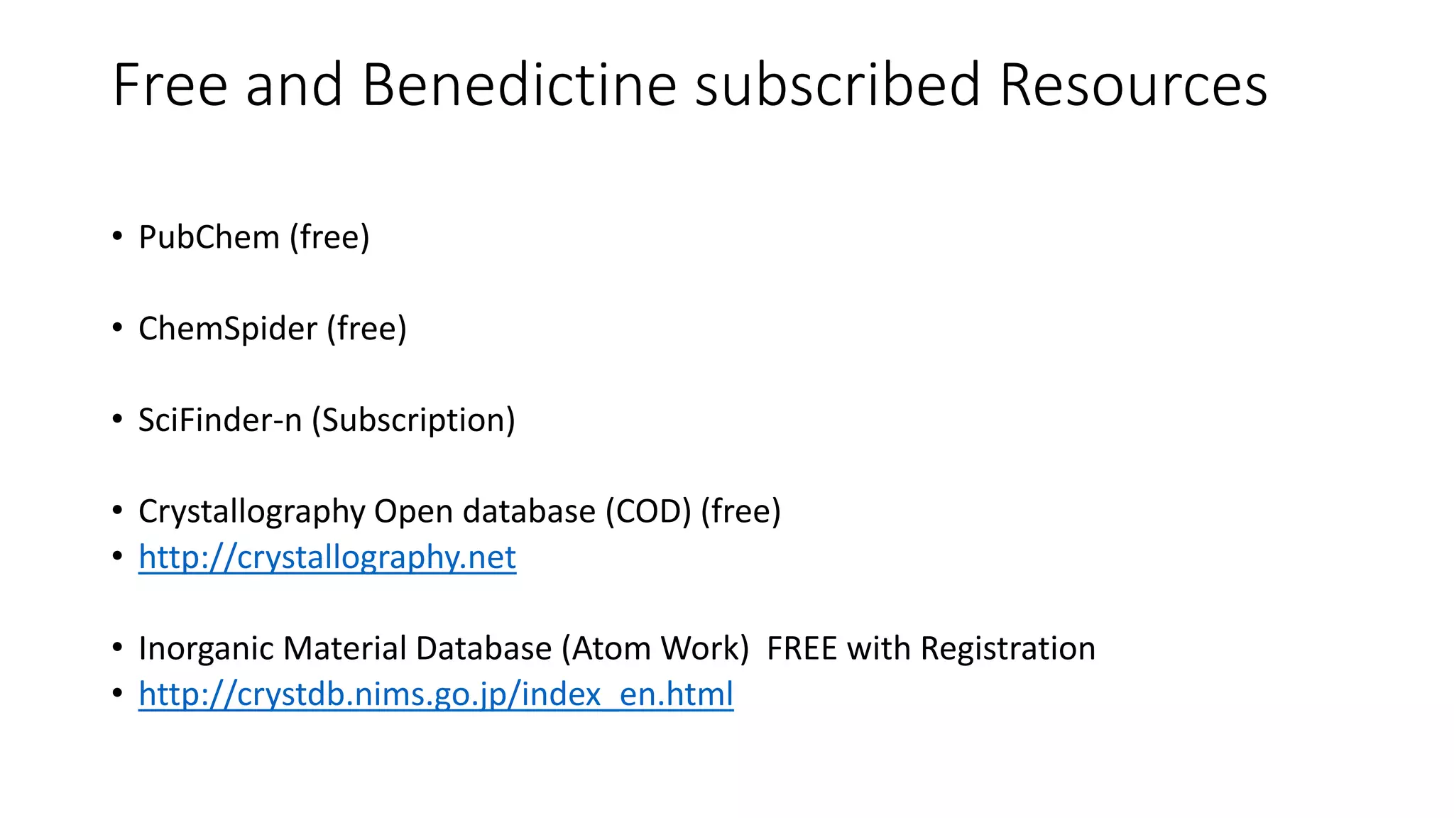Free and Benedictine subscribed Resources
• PubChem (free)
• ChemSpider (free)
• SciFinder-n (Subscription)
• Crystallography Open database (COD) (free)
• http://crystallography.net
• Inorganic Material Database (Atom Work) FREE with Registration
• http://crystdb.nims.go.jp/index_en.html
 