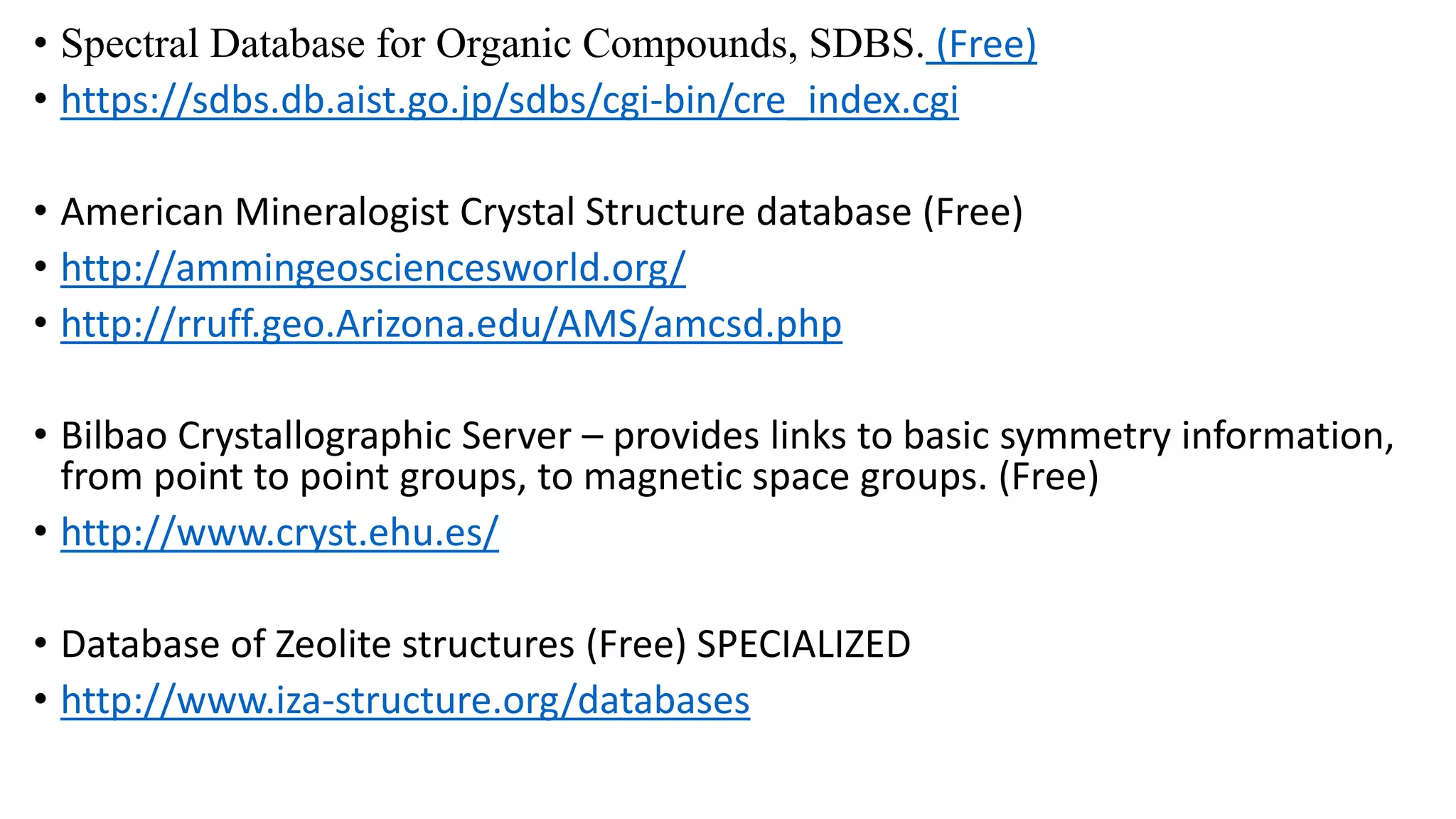 • Spectral Database for Organic Compounds, SDBS. (Free)
• https://sdbs.db.aist.go.jp/sdbs/cgi-bin/cre_index.cgi
• American Mineralogist Crystal Structure database (Free)
• http://ammingeosciencesworld.org/
• http://rruff.geo.Arizona.edu/AMS/amcsd.php
• Bilbao Crystallographic Server – provides links to basic symmetry information,
from point to point groups, to magnetic space groups. (Free)
• http://www.cryst.ehu.es/
• Database of Zeolite structures (Free) SPECIALIZED
• http://www.iza-structure.org/databases
 