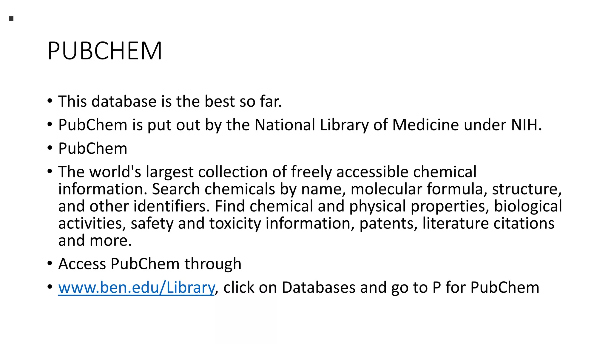 PUBCHEM
• This database is the best so far.
• PubChem is put out by the National Library of Medicine under NIH.
• PubChem
• The world's largest collection of freely accessible chemical
information. Search chemicals by name, molecular formula, structure,
and other identifiers. Find chemical and physical properties, biological
activities, safety and toxicity information, patents, literature citations
and more.
• Access PubChem through
• www.ben.edu/Library, click on Databases and go to P for PubChem
.
 