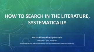HOW TO SEARCH IN THE LITERATURE,
SYSTEMATICALLY
Hosam Eldeen Elsadig Gasmalla
MBBS, M.Sc., PgDip.,MHPE,PhD
Assistant Professor of Human Anatomy – Faculty of Medicine – Al-Neelain University
 