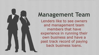 Management Team
Lenders like to see owners
and management team
members that have
experience in running their
own business and have a
past track record of paying
back business loans.
 