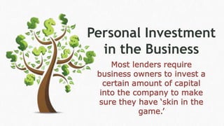 Personal Investment
in the Business
Most lenders require
business owners to invest a
certain amount of capital
into the company to make
sure they have ‘skin in the
game.’
 