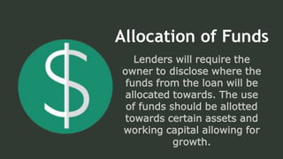 Allocation of Funds
Lenders will require the
owner to disclose where the
funds from the loan will be
allocated towards. The use
of funds should be allotted
towards certain assets and
working capital allowing for
growth.
 