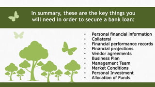 • Personal financial information
• Collateral
• Financial performance records
• Financial projections
• Vendor agreements
• Business Plan
• Management Team
• Market Conditions
• Personal Investment
• Allocation of Funds
In summary, these are the key things you
will need in order to secure a bank loan:
 