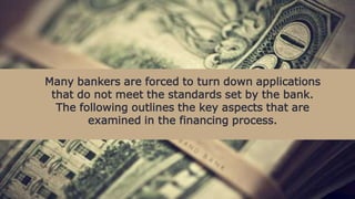 Many bankers are forced to turn down applications
that do not meet the standards set by the bank.
The following outlines the key aspects that are
examined in the financing process.
 