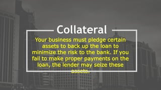 Your business must pledge certain
assets to back up the loan to
minimize the risk to the bank. If you
fail to make proper payments on the
loan, the lender may seize these
assets.
Collateral
 