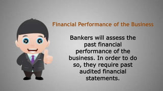 Bankers will assess the
past financial
performance of the
business. In order to do
so, they require past
audited financial
statements.
Financial Performance of the Business
 