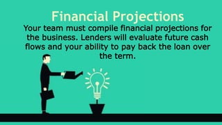 Financial Projections
Your team must compile financial projections for
the business. Lenders will evaluate future cash
flows and your ability to pay back the loan over
the term.
 