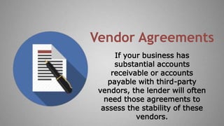 If your business has
substantial accounts
receivable or accounts
payable with third-party
vendors, the lender will often
need those agreements to
assess the stability of these
vendors.
Vendor Agreements
 