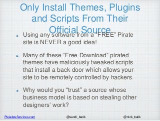 PleiadesServices.com @nick_batik@sandi_batik
Only Install Themes, Plugins
and Scripts From Their
Official SourceUsing any software from a “FREE” Pirate
site is NEVER a good idea!
Many of these “Free Download” pirated
themes have maliciously tweaked scripts
that install a back door which allows your
site to be remotely controlled by hackers.
Why would you “trust” a source whose
business model is based on stealing other
designers’ work?
 
