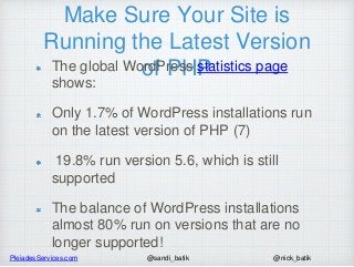 PleiadesServices.com @nick_batik@sandi_batik
Make Sure Your Site is
Running the Latest Version
of PHPThe global WordPress statistics page
shows:
Only 1.7% of WordPress installations run
on the latest version of PHP (7)
19.8% run version 5.6, which is still
supported
The balance of WordPress installations
almost 80% run on versions that are no
longer supported!
 