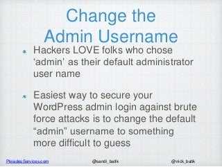 PleiadesServices.com @nick_batik@sandi_batik
Change the
Admin Username
Hackers LOVE folks who chose
‘admin’ as their default administrator
user name
Easiest way to secure your
WordPress admin login against brute
force attacks is to change the default
“admin” username to something
more difficult to guess
 