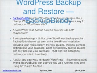 PleiadesServices.com @nick_batik@sandi_batik
WordPress Backup
and Restore —
BackupBuddy
BackupBuddy handles WordPress backup and restore like a
champ. What good is a backup if you don’t also have a way to
restore your WordPress site?
A solid WordPress backup solution must include both
components:
A complete backup – Unlike other WordPress backup plugins,
BackupBuddy backs up your entire WordPress installation,
including your media library, themes, plugins, widgets, content,
settings plus your database. Don’t be fooled by backup plugins
that only back up your database—that won’t be enough to
restore your site in its entirety.
A quick and easy way to restore WordPress – If something goes
wrong, BackupBuddy can get your site up & running in no time
using the restore function.
 