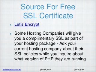 PleiadesServices.com @nick_batik@sandi_batik
Source For Free
SSL Certificate
Let’s Encrypt
Some Hosting Companies will give
you a complimentary SSL as part of
your hosting package - Ask your
current hosting company about their
SSL policies while you inquire about
what version of PHP they are running
 