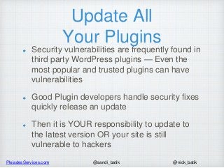PleiadesServices.com @nick_batik@sandi_batik
Update All
Your Plugins
Security vulnerabilities are frequently found in
third party WordPress plugins — Even the
most popular and trusted plugins can have
vulnerabilities
Good Plugin developers handle security fixes
quickly release an update
Then it is YOUR responsibility to update to
the latest version OR your site is still
vulnerable to hackers
 