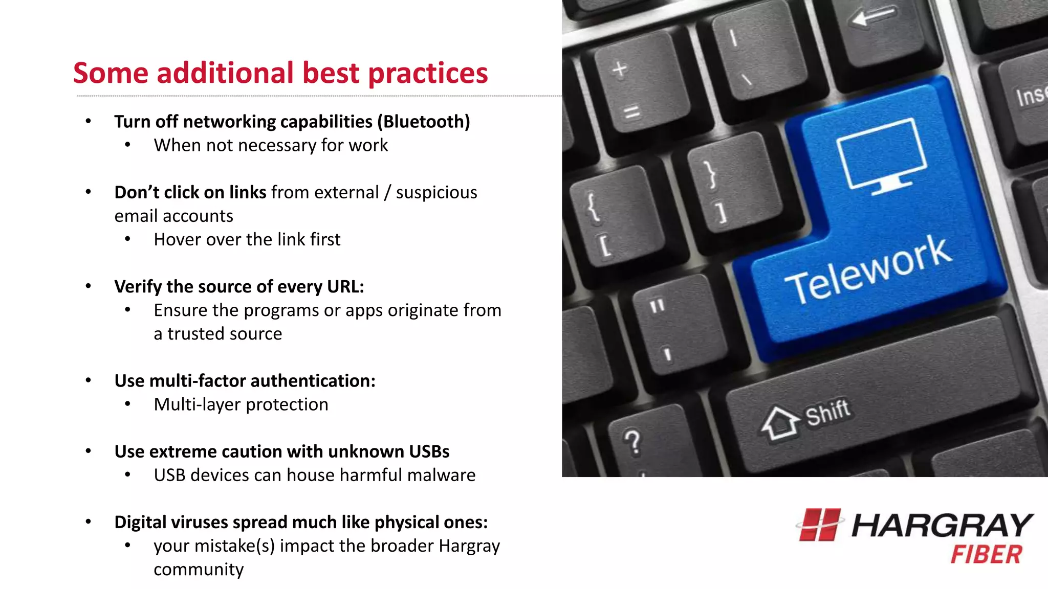 Some additional best practices
• Turn off networking capabilities (Bluetooth)
• When not necessary for work
• Don’t click on links from external / suspicious
email accounts
• Hover over the link first
• Verify the source of every URL:
• Ensure the programs or apps originate from
a trusted source
• Use multi-factor authentication:
• Multi-layer protection
• Use extreme caution with unknown USBs
• USB devices can house harmful malware
• Digital viruses spread much like physical ones:
• your mistake(s) impact the broader Hargray
community
 